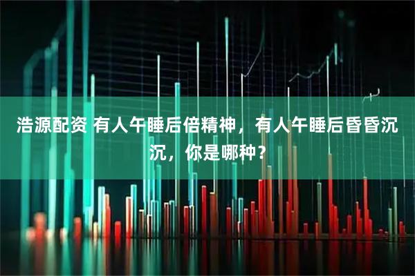 浩源配资 有人午睡后倍精神，有人午睡后昏昏沉沉，你是哪种？