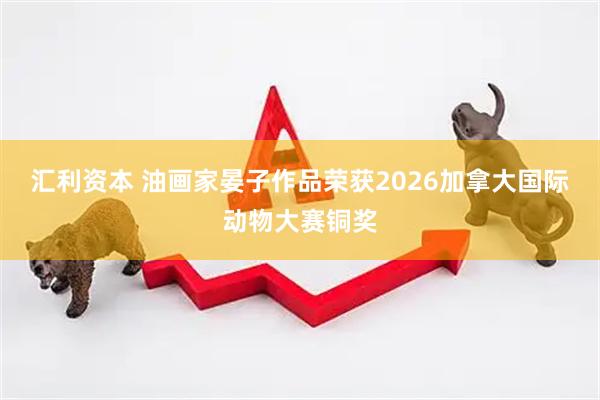 汇利资本 油画家晏子作品荣获2026加拿大国际动物大赛铜奖