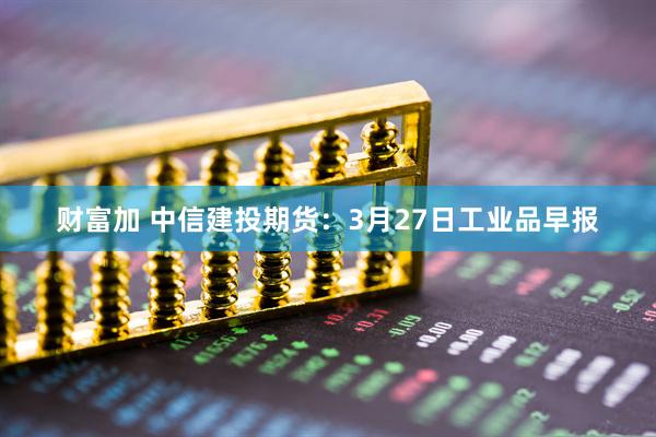 财富加 中信建投期货：3月27日工业品早报