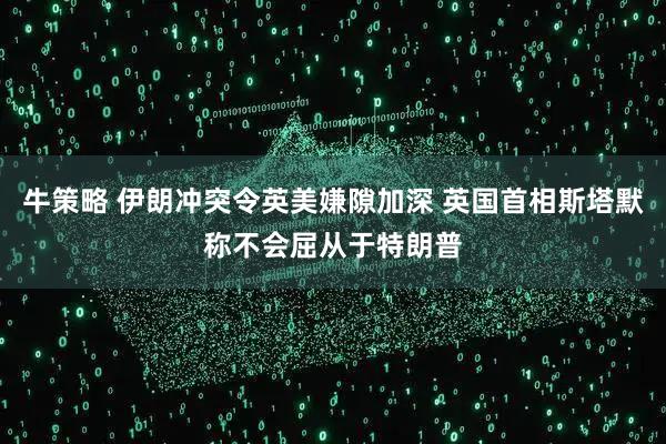 牛策略 伊朗冲突令英美嫌隙加深 英国首相斯塔默称不会屈从于特朗普