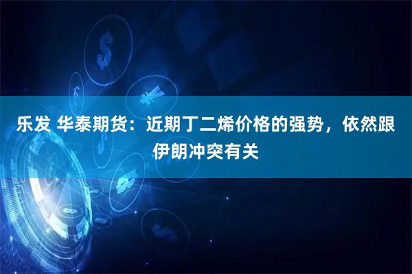乐发 华泰期货：近期丁二烯价格的强势，依然跟伊朗冲突有关