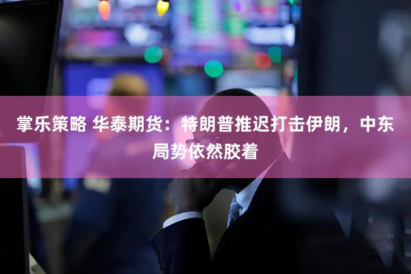 掌乐策略 华泰期货：特朗普推迟打击伊朗，中东局势依然胶着