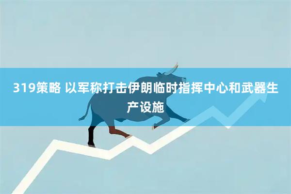 319策略 以军称打击伊朗临时指挥中心和武器生产设施