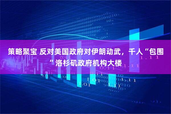 策略聚宝 反对美国政府对伊朗动武，千人“包围”洛杉矶政府机构大楼