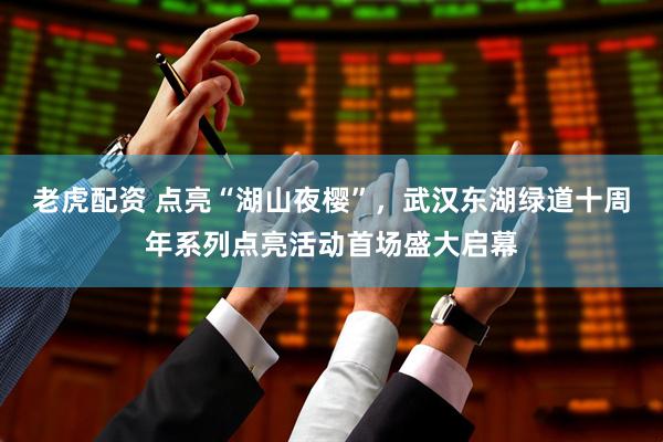 老虎配资 点亮“湖山夜樱”，武汉东湖绿道十周年系列点亮活动首场盛大启幕