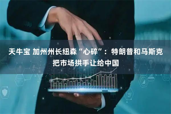 天牛宝 加州州长纽森“心碎”：特朗普和马斯克把市场拱手让给中国