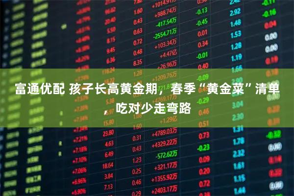 富通优配 孩子长高黄金期，春季“黄金菜”清单，吃对少走弯路