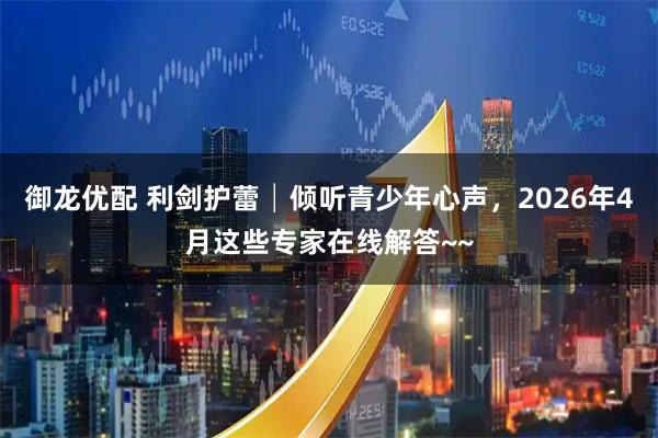 御龙优配 利剑护蕾│倾听青少年心声，2026年4月这些专家在线解答~~