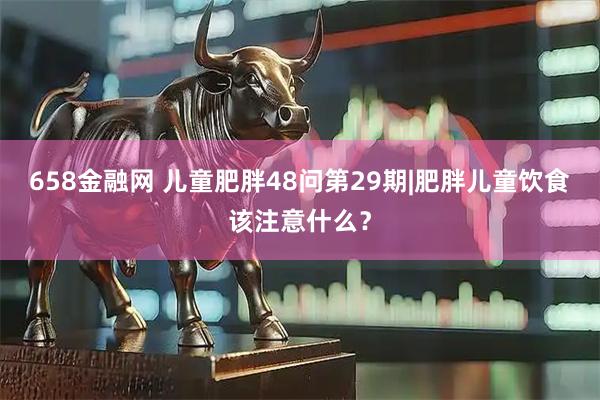 658金融网 儿童肥胖48问第29期|肥胖儿童饮食该注意什么？