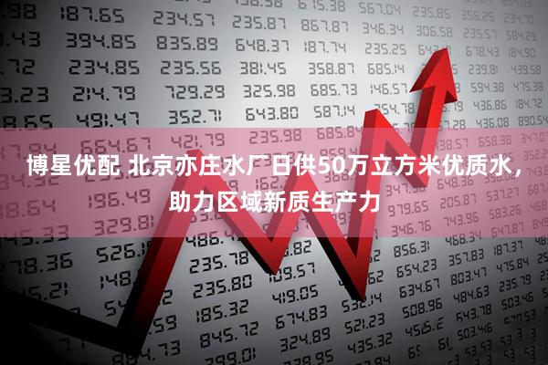 博星优配 北京亦庄水厂日供50万立方米优质水，助力区域新质生产力