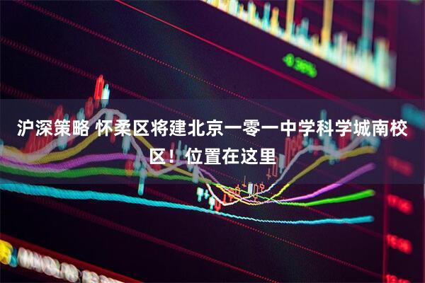 沪深策略 怀柔区将建北京一零一中学科学城南校区！位置在这里