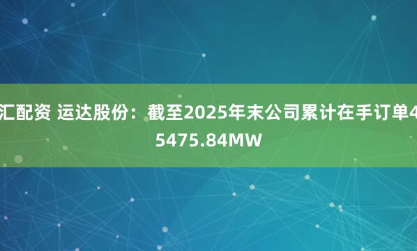 汇配资 运达股份：截至2025年末公司累计在手订单45475.84MW