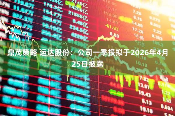 鼎茂策略 运达股份：公司一季报拟于2026年4月25日披露