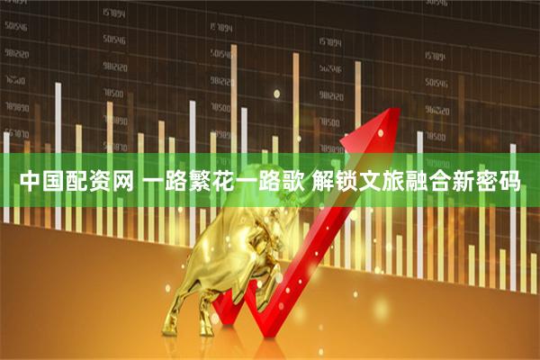 中国配资网 一路繁花一路歌 解锁文旅融合新密码