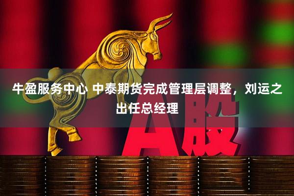 牛盈服务中心 中泰期货完成管理层调整，刘运之出任总经理