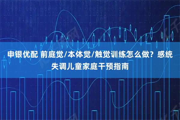 申银优配 前庭觉/本体觉/触觉训练怎么做？感统失调儿童家庭干预指南