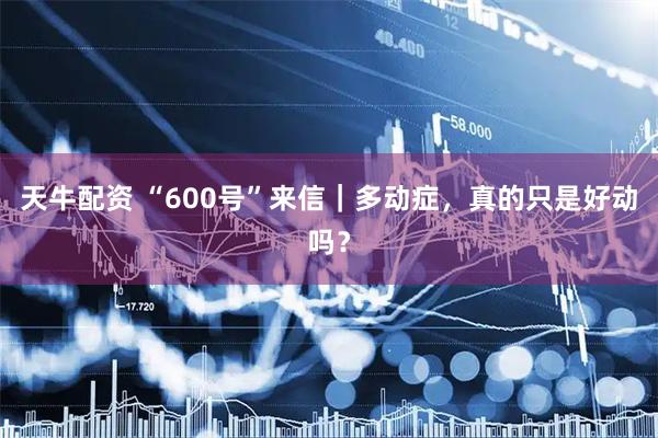 天牛配资 “600号”来信｜多动症，真的只是好动吗？