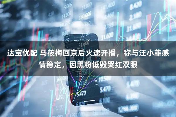 达宝优配 马筱梅回京后火速开播，称与汪小菲感情稳定，因黑粉诋毁哭红双眼