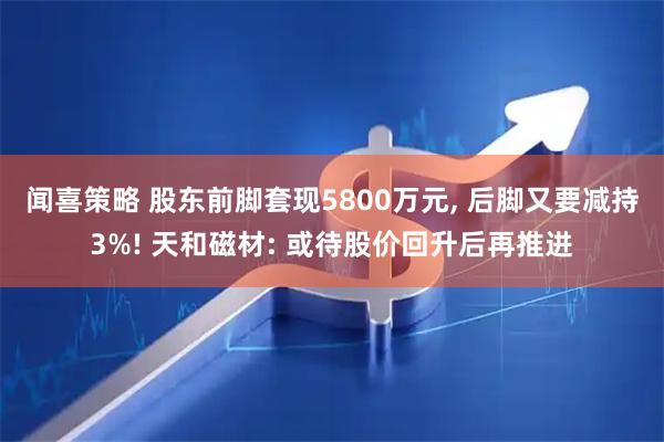 闻喜策略 股东前脚套现5800万元, 后脚又要减持3%! 天和磁材: 或待股价回升后再推进