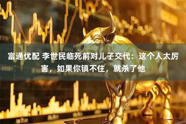 富通优配 李世民临死前对儿子交代:这个人太厉害,如果你镇不住,就杀了他