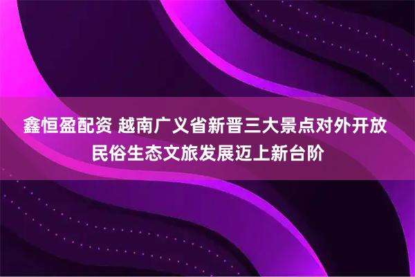 鑫恒盈配资 越南广义省新晋三大景点对外开放 民俗生态文旅发展迈上新台阶