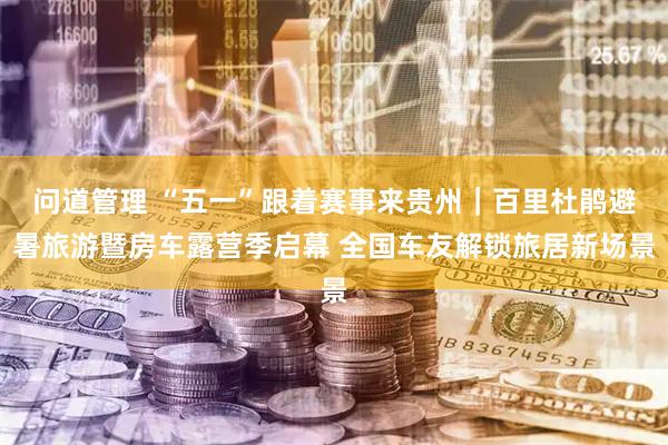 问道管理 “五一”跟着赛事来贵州｜百里杜鹃避暑旅游暨房车露营季启幕 全国车友解锁旅居新场景