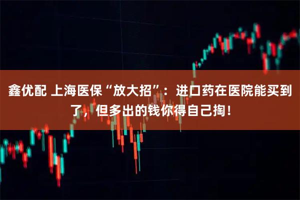 鑫优配 上海医保“放大招”：进口药在医院能买到了，但多出的钱你得自己掏！