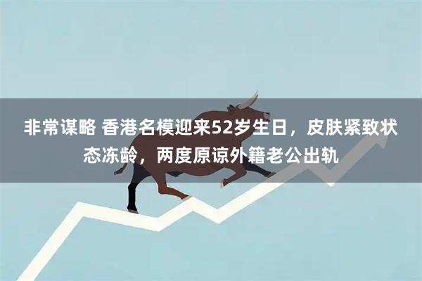 非常谋略 香港名模迎来52岁生日，皮肤紧致状态冻龄，两度原谅外籍老公出轨