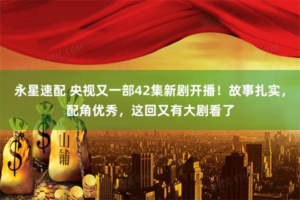 永星速配 央视又一部42集新剧开播！故事扎实，配角优秀，这回又有大剧看了