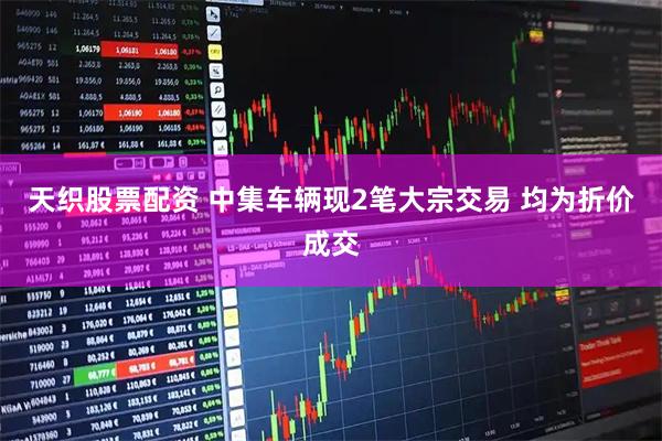 天织股票配资 中集车辆现2笔大宗交易 均为折价成交
