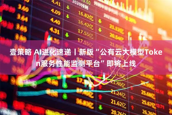 壹策略 AI进化速递丨新版“公有云大模型Token服务性能监测平台”即将上线