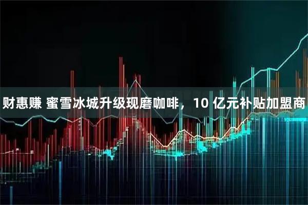 财惠赚 蜜雪冰城升级现磨咖啡，10 亿元补贴加盟商