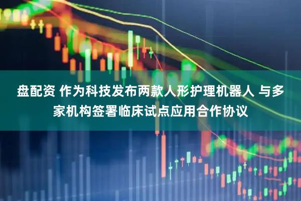 盘配资 作为科技发布两款人形护理机器人 与多家机构签署临床试点应用合作协议