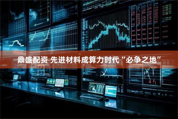 鼎盛配资 先进材料成算力时代“必争之地”