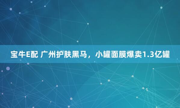 宝牛E配 广州护肤黑马，小罐面膜爆卖1.3亿罐