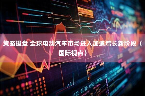 策略操盘 全球电动汽车市场进入加速增长新阶段（国际视点）