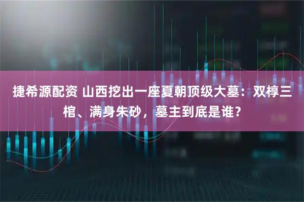 捷希源配资 山西挖出一座夏朝顶级大墓：双椁三棺、满身朱砂，墓主到底是谁？
