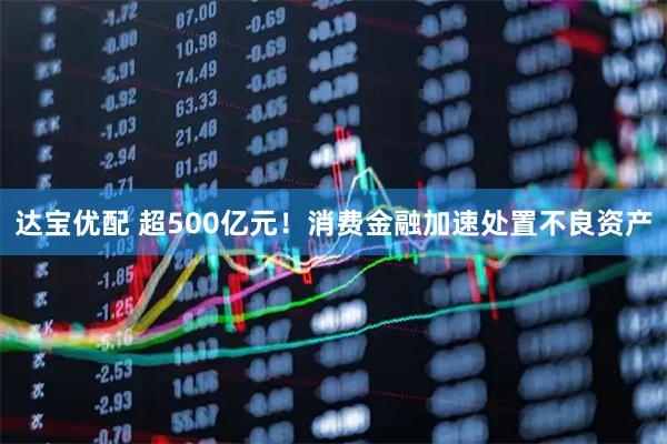 达宝优配 超500亿元！消费金融加速处置不良资产