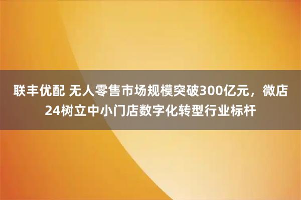 联丰优配 无人零售市场规模突破300亿元，微店24树立中小门店数字化转型行业标杆