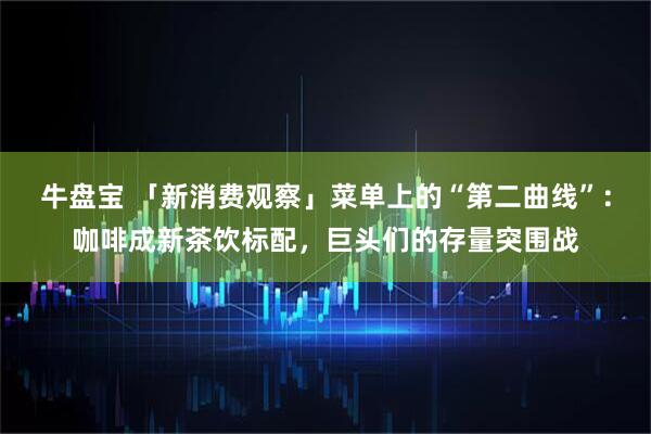 牛盘宝 「新消费观察」菜单上的“第二曲线”:咖啡成新茶饮标配,巨头们的存量突围战