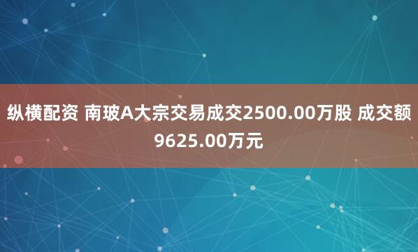 纵横配资 南玻A大宗交易成交2500.00万股 成交额9625.00万元