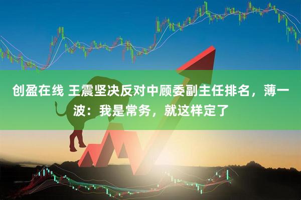 创盈在线 王震坚决反对中顾委副主任排名，薄一波：我是常务，就这样定了