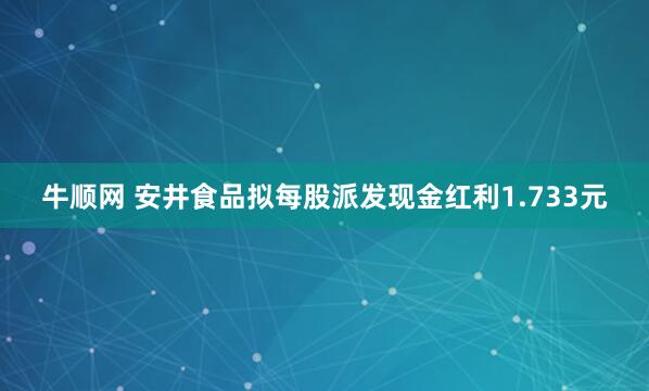 牛顺网 安井食品拟每股派发现金红利1.733元