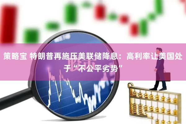 策略宝 特朗普再施压美联储降息：高利率让美国处于“不公平劣势”