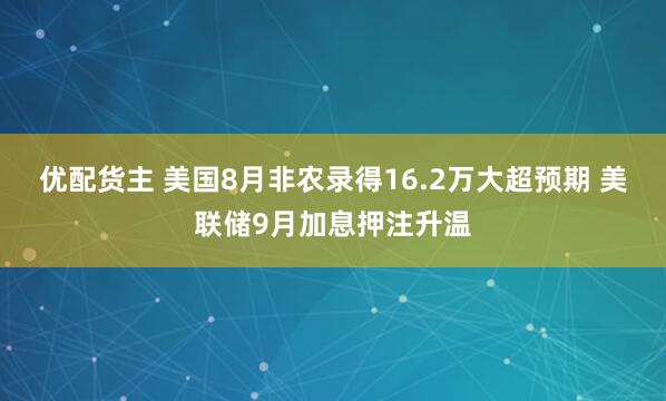 优配货主 美国8月非农录得16.2万大超预期 美联储9月加息押注升温