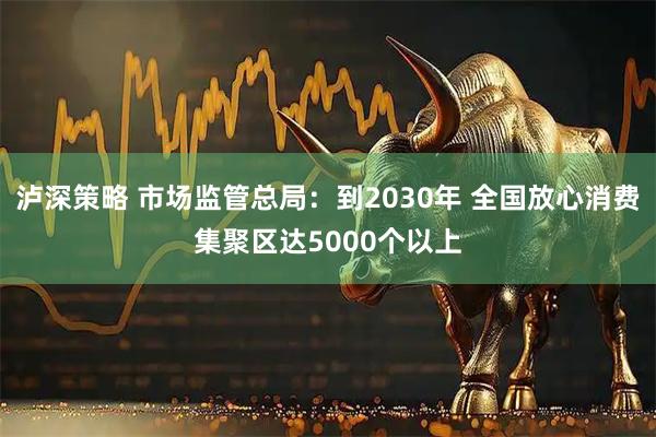 泸深策略 市场监管总局：到2030年 全国放心消费集聚区达5000个以上